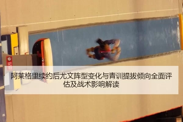 阿莱格里续约后尤文阵型变化与青训提拔倾向全面评估及战术影响解读