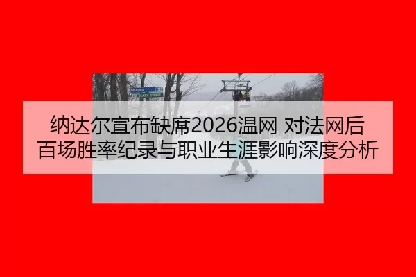 纳达尔宣布缺席2026温网 对法网后百场胜率纪录与职业生涯影响深度分析