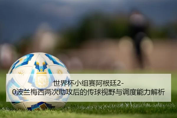 世界杯小组赛阿根廷2-0波兰梅西两次助攻后的传球视野与调度能力解析