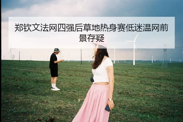 郑钦文法网四强后草地热身赛低迷温网前景存疑